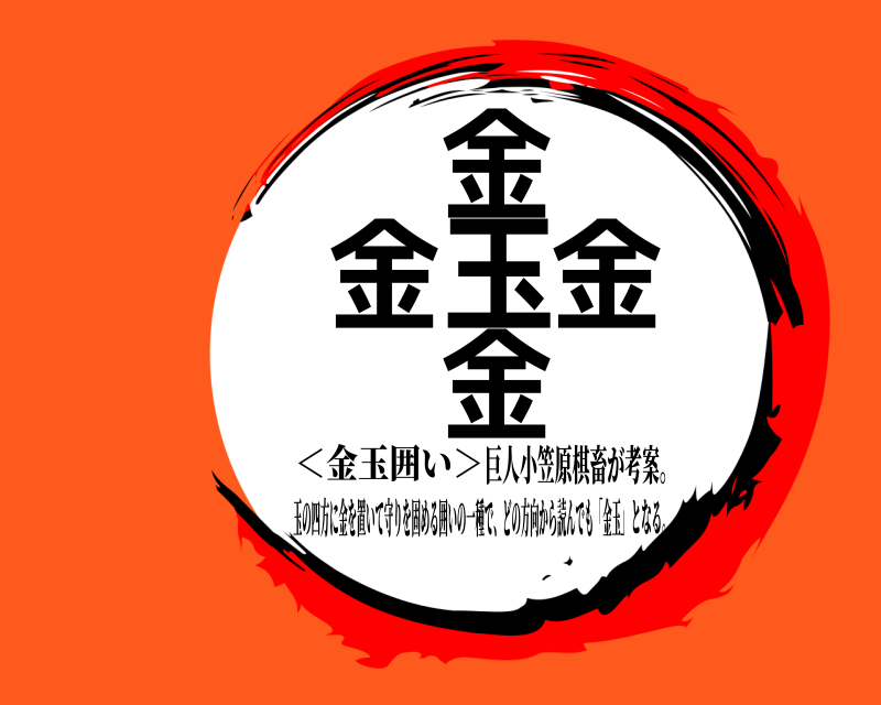 巨人小笠原棋畜が考案。 金金玉金金 玉の四方に金を置いて守りを固める囲いの一種で、どの方向から読んでも「金玉 」となる。＜金玉囲い＞